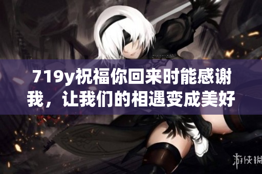 719y祝福你回来时能感谢我，让我们的相遇变成美好记忆
