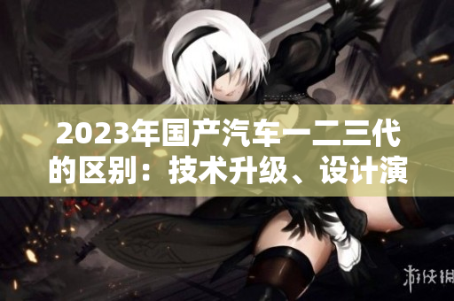2023年国产汽车一二三代的区别：技术升级、设计演进与性能提升