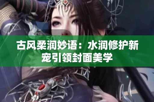 古风柔润妙语：水润修护新宠引领封面美学