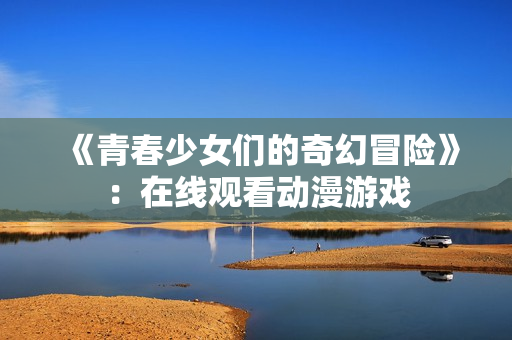 《青春少女们的奇幻冒险》：在线观看动漫游戏