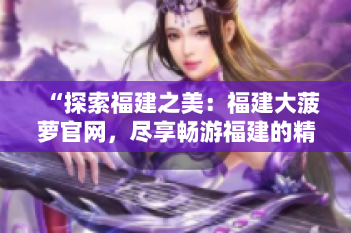 “探索福建之美：福建大菠萝官网，尽享畅游福建的精彩旅程！”
