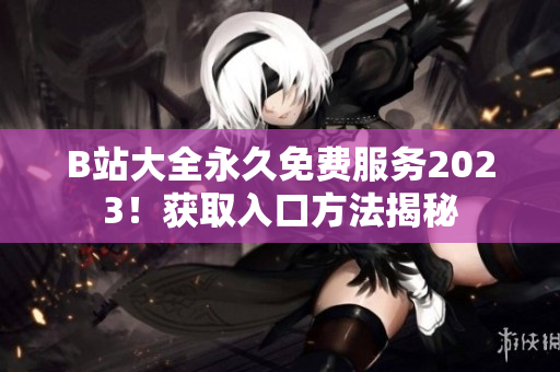 B站大全永久免费服务2023！获取入口方法揭秘