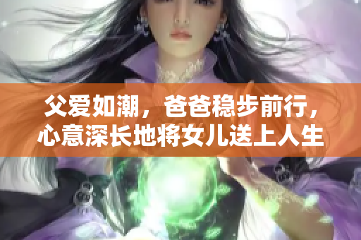 父爱如潮，爸爸稳步前行，心意深长地将女儿送上人生新旅程
