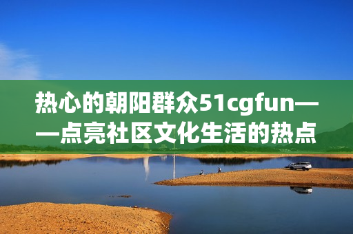 热心的朝阳群众51cgfun——点亮社区文化生活的热点活动