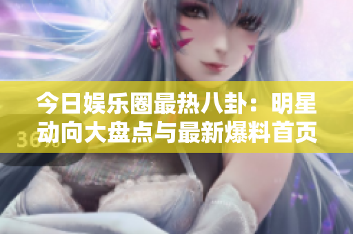 今日娱乐圈最热八卦：明星动向大盘点与最新爆料首页