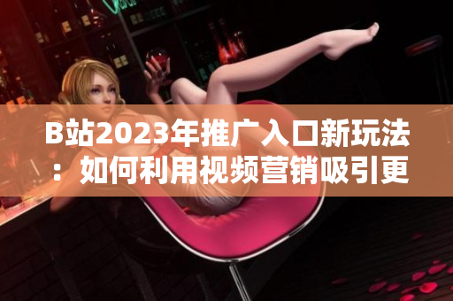 B站2023年推广入口新玩法：如何利用视频营销吸引更多粉丝？