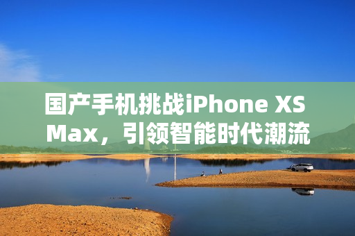 国产手机挑战iPhone XS Max，引领智能时代潮流