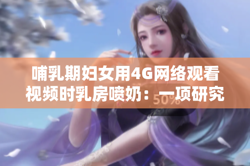 哺乳期妇女用4G网络观看视频时乳房喷奶：一项研究的发现
