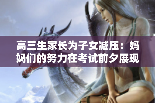 高三生家长为子女减压：妈妈们的努力在考试前夕展现出深深的关怀和支持