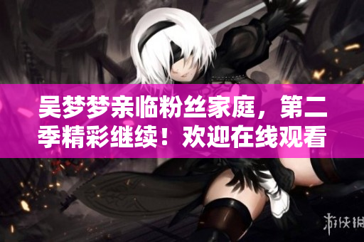吴梦梦亲临粉丝家庭，第二季精彩继续！欢迎在线观看，清晰1080画质。
