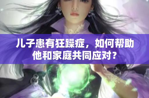 儿子患有狂躁症，如何帮助他和家庭共同应对？