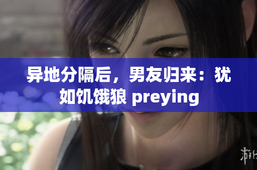 异地分隔后，男友归来：犹如饥饿狼 preying