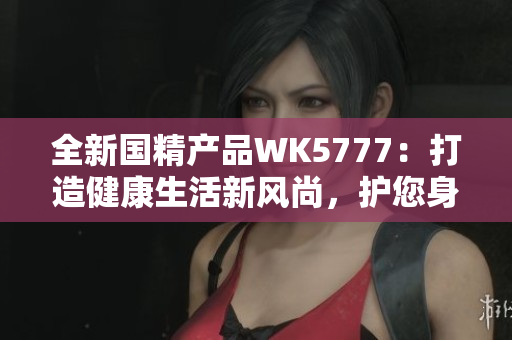 全新国精产品WK5777：打造健康生活新风尚，护您身心健康