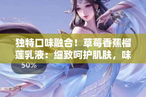 独特口味融合！草莓香蕉榴莲乳液：细致呵护肌肤，味觉与肌肤的完美契合！
