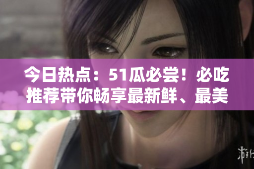 今日热点：51瓜必尝！必吃推荐带你畅享最新鲜、最美味的美食