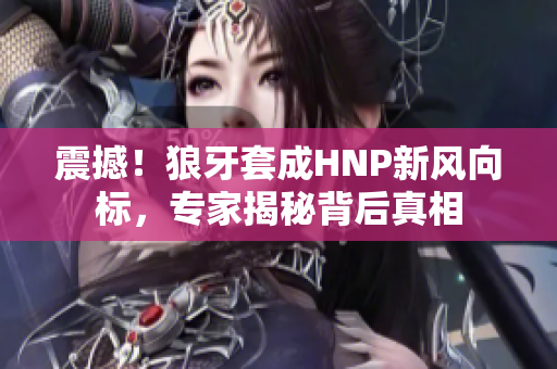 震撼！狼牙套成HNP新风向标，专家揭秘背后真相