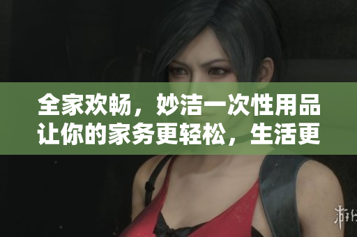 全家欢畅，妙洁一次性用品让你的家务更轻松，生活更惬意
