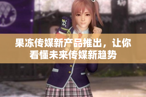 果冻传媒新产品推出，让你看懂未来传媒新趋势