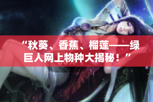 “秋葵、香蕉、榴莲——绿巨人网上物种大揭秘！”
