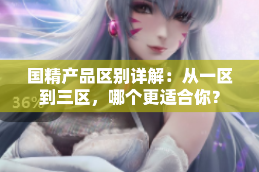 国精产品区别详解：从一区到三区，哪个更适合你？