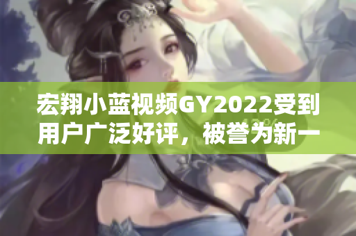 宏翔小蓝视频GY2022受到用户广泛好评，被誉为新一代智能出行利器