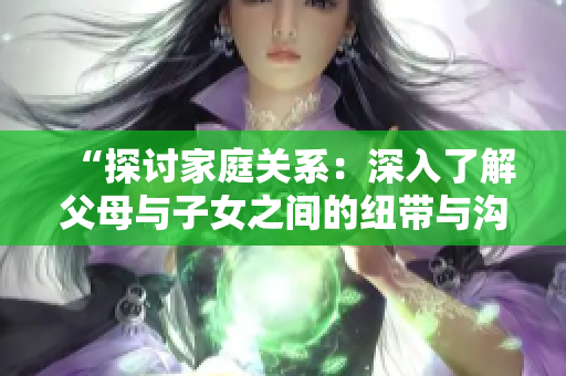“探讨家庭关系：深入了解父母与子女之间的纽带与沟通”