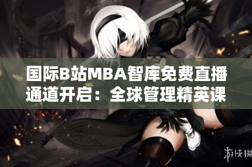 国际B站MBA智库免费直播通道开启：全球管理精英课程尽在其中