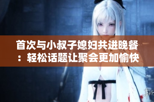 首次与小叔子媳妇共进晚餐：轻松话题让聚会更加愉快