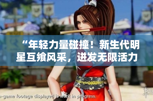 “年轻力量碰撞！新生代明星互飨风采，迸发无限活力！”