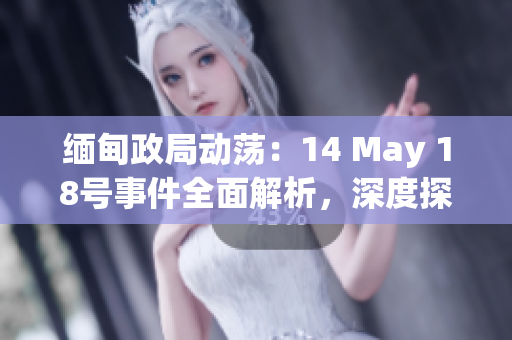 缅甸政局动荡：14 May 18号事件全面解析，深度探讨政治背景与未来走向