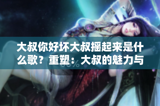 大叔你好坏大叔摇起来是什么歌？重塑：大叔的魅力与节奏，深探摇摆音乐的神秘音符