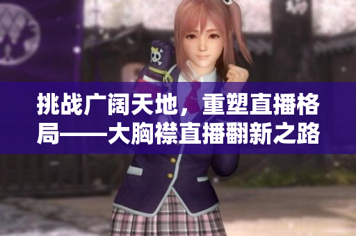 挑战广阔天地，重塑直播格局——大胸襟直播翻新之路