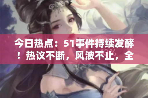 今日热点：51事件持续发酵！热议不断，风波不止，全网狂欢！