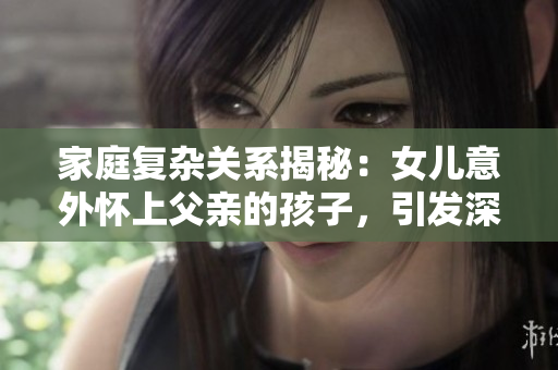 家庭复杂关系揭秘：女儿意外怀上父亲的孩子，引发深思与挑战