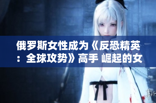 俄罗斯女性成为《反恐精英：全球攻势》高手 崛起的女性电竞力量