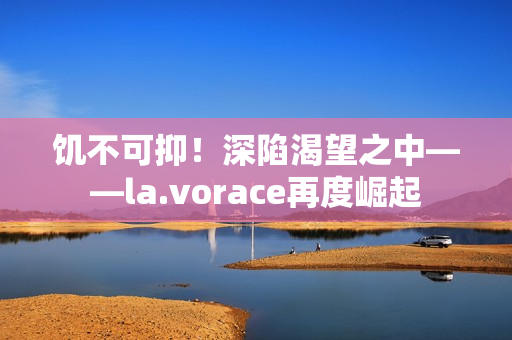 饥不可抑！深陷渴望之中——la.vorace再度崛起