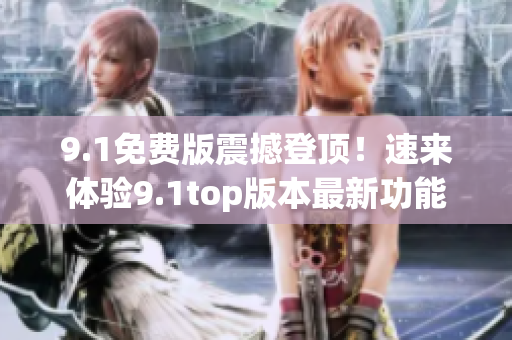 9.1免费版震撼登顶！速来体验9.1top版本最新功能