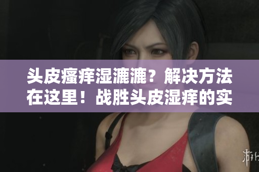 头皮瘙痒湿漉漉？解决方法在这里！战胜头皮湿痒的实用建议