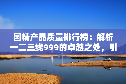 国精产品质量排行榜：解析一二三线999的卓越之处，引领行业新风向