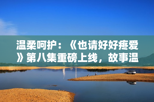 温柔呵护：《也请好好疼爱》第八集重磅上线，故事温情细腻，引人入胜