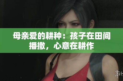 母亲爱的耕种：孩子在田间播撒，心意在耕作