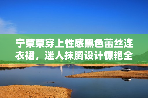 宁荣荣穿上性感黑色蕾丝连衣裙，迷人抹胸设计惊艳全场