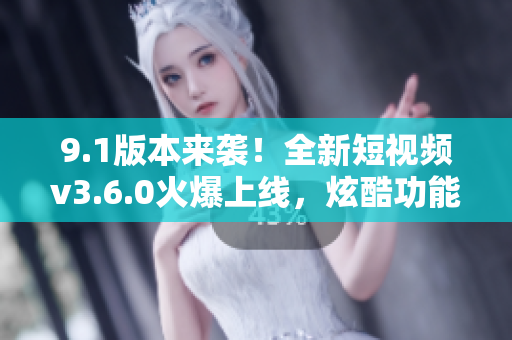 9.1版本来袭！全新短视频v3.6.0火爆上线，炫酷功能等你体验
