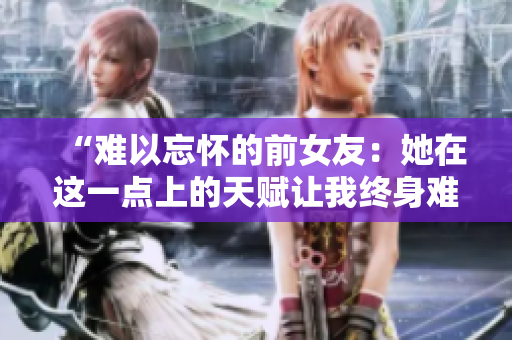 “难以忘怀的前女友：她在这一点上的天赋让我终身难忘”