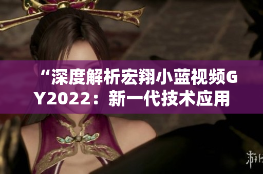“深度解析宏翔小蓝视频GY2022：新一代技术应用与功能全览”