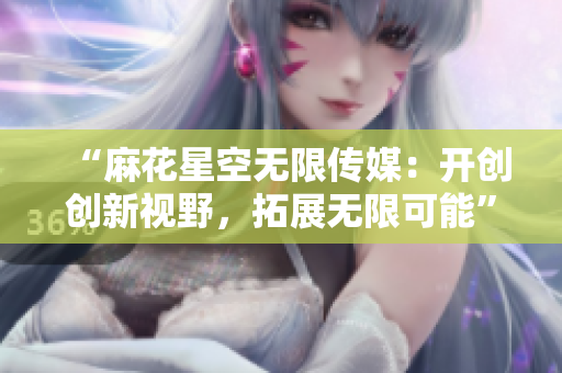 “麻花星空无限传媒：开创创新视野，拓展无限可能”