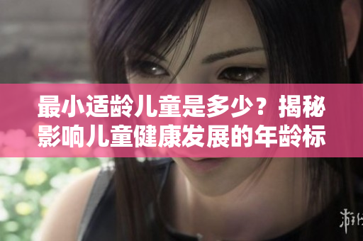 最小适龄儿童是多少？揭秘影响儿童健康发展的年龄标准