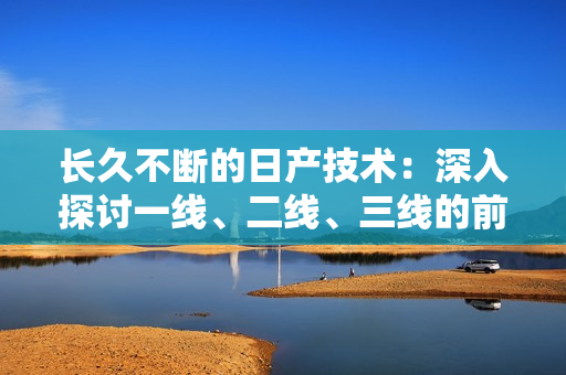 长久不断的日产技术：深入探讨一线、二线、三线的前沿发展