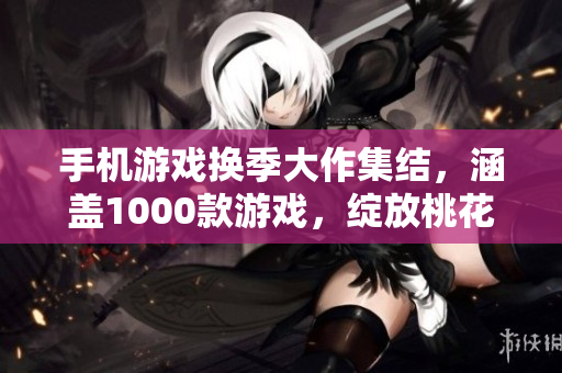 手机游戏换季大作集结，涵盖1000款游戏，绽放桃花般的游戏魅力
