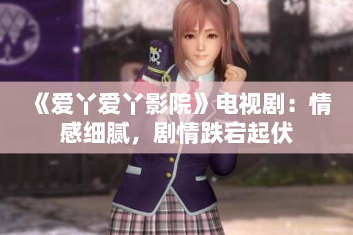 《爱丫爱丫影院》电视剧：情感细腻，剧情跌宕起伏